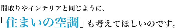 間取りやインテリアと同じように、「住まいの空調」も考えてほしいのです。